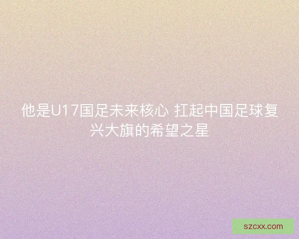 他是U17国足未来核心 扛起中国足球复兴大旗的希望之星