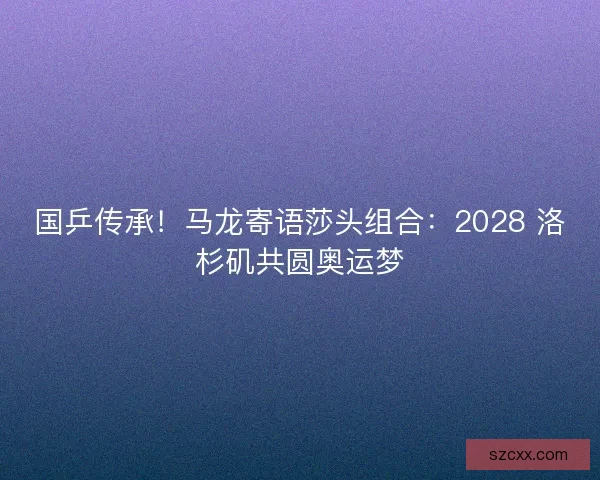 国乒传承！马龙寄语莎头组合：2028 洛杉矶共圆奥运梦