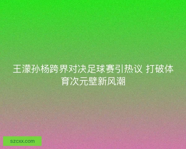 王濛孙杨跨界对决足球赛引热议 打破体育次元壁新风潮