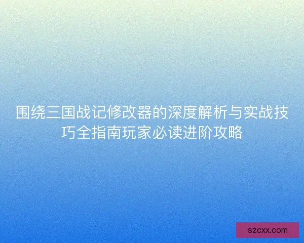 围绕三国战记修改器的深度解析与实战技巧全指南玩家必读进阶攻略