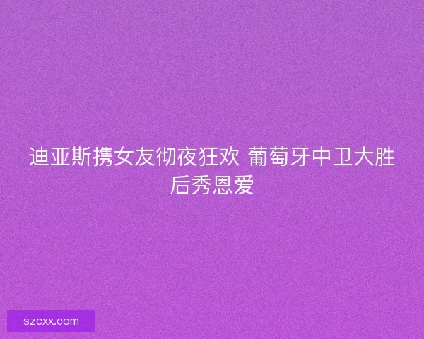 迪亚斯携女友彻夜狂欢 葡萄牙中卫大胜后秀恩爱