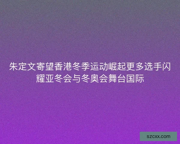 朱定文寄望香港冬季运动崛起更多选手闪耀亚冬会与冬奥会舞台国际