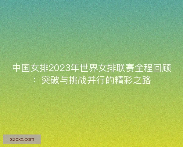 中国女排2023年世界女排联赛全程回顾：突破与挑战并行的精彩之路