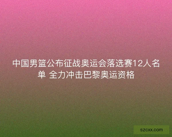 中国男篮公布征战奥运会落选赛12人名单 全力冲击巴黎奥运资格