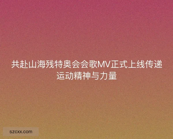 共赴山海残特奥会会歌MV正式上线传递运动精神与力量