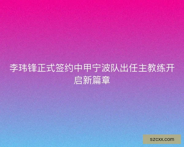 李玮锋正式签约中甲宁波队出任主教练开启新篇章