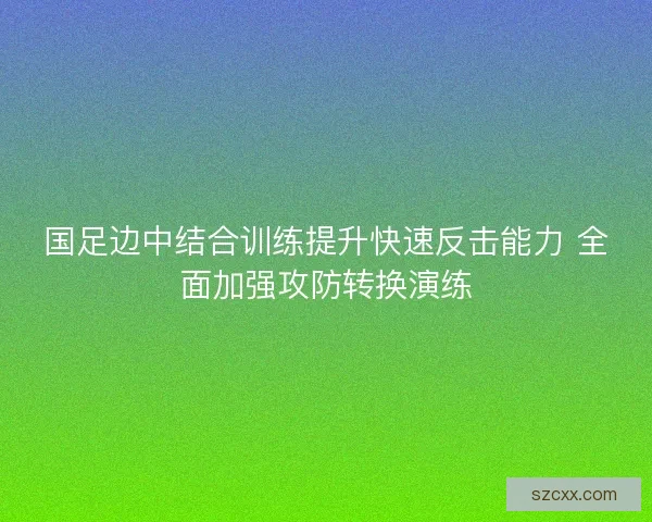 国足边中结合训练提升快速反击能力 全面加强攻防转换演练
