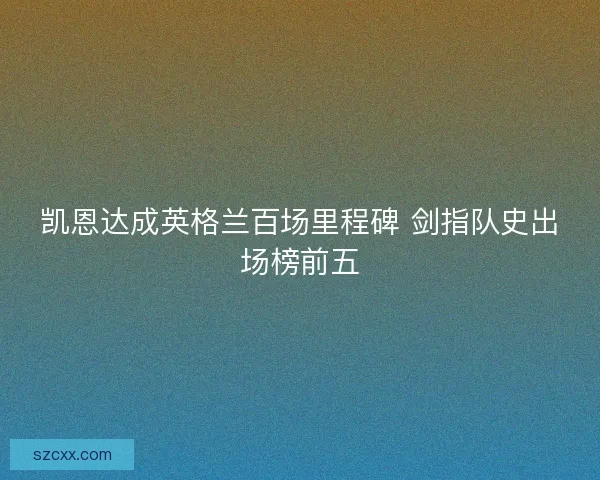 凯恩达成英格兰百场里程碑 剑指队史出场榜前五