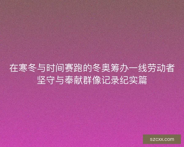 在寒冬与时间赛跑的冬奥筹办一线劳动者坚守与奉献群像记录纪实篇